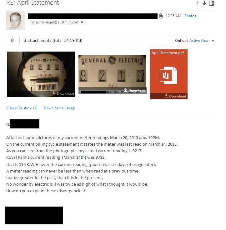 Email Relpy:  (body) Attached some pictures of my current meter readings March 20, 2013 apx. 10PM.
On the current billing cycle statement it states the meter was last read on March 14, 2013.
As you can see from the photographs my actual current reading is 9217.
Royal Palms current reading  (March 14th) was 9732,  
that is 516 K.W.H. over the current reading (plus it was six days of usage later).
A meter reading can never be less than when read at a previous time;
nor be greater in the past, than it is in the present.
No wonder my electric bill was twice as high of what I thought it would be.
How do you explain these discrepancies?
